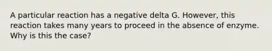 A particular reaction has a negative delta G. However, this reaction takes many years to proceed in the absence of enzyme. Why is this the case?