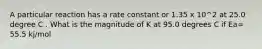 A particular reaction has a rate constant or 1.35 x 10^2 at 25.0 degree C . What is the magnitude of K at 95.0 degrees C if Ea= 55.5 kj/mol