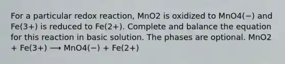 For a particular redox reaction, MnO2 is oxidized to MnO4(−) and Fe(3+) is reduced to Fe(2+). Complete and balance the equation for this reaction in basic solution. The phases are optional. MnO2 + Fe(3+) ⟶ MnO4(−) + Fe(2+)