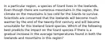 In a particular region, a species of lizard lives in the lowlands. Even though there are numerous mountains in the region, the climate on the mountains is too cold for the lizards to survive. Scientists are concerned that the lowlands will become much warmer by the end of the twenty-first century and will become unsuitable for this lowland lizard species. Which of the following best predicts the impact on the lizard species if there is a gradual increase in the average temperatures found in both the lowlands and mountains in this region?