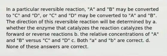 In a particular reversible reaction, "A" and "B" may be converted to "C" and "D", or "C" and "D" may be converted to "A" and "B". The direction of this reversible reaction will be determined by a. whether the enzyme that catalyzes the reaction catalyzes the forward or reverse reactions b. the relative concentrations of "A" and "B" versus "C" and "D" c. Both "a" and "b" are correct. d. None of these answers are correct.