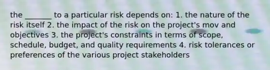 the _______ to a particular risk depends on: 1. the nature of the risk itself 2. the impact of the risk on the project's mov and objectives 3. the project's constraints in terms of scope, schedule, budget, and quality requirements 4. risk tolerances or preferences of the various project stakeholders