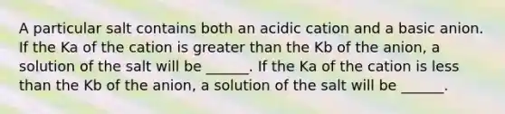 A particular salt contains both an acidic cation and a basic anion. If the Ka of the cation is greater than the Kb of the anion, a solution of the salt will be ______. If the Ka of the cation is less than the Kb of the anion, a solution of the salt will be ______.