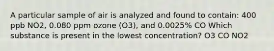 A particular sample of air is analyzed and found to contain: 400 ppb NO2, 0.080 ppm ozone (O3), and 0.0025% CO Which substance is present in the lowest concentration? O3 CO NO2