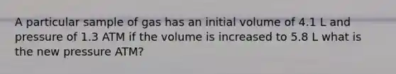 A particular sample of gas has an initial volume of 4.1 L and pressure of 1.3 ATM if the volume is increased to 5.8 L what is the new pressure ATM?