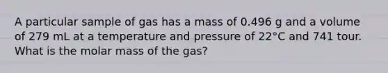 A particular sample of gas has a mass of 0.496 g and a volume of 279 mL at a temperature and pressure of 22°C and 741 tour. What is the molar mass of the gas?