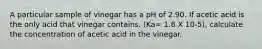 A particular sample of vinegar has a pH of 2.90. If acetic acid is the only acid that vinegar contains. (Ka= 1.8 X 10-5), calculate the concentration of acetic acid in the vinegar.