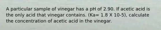 A particular sample of vinegar has a pH of 2.90. If acetic acid is the only acid that vinegar contains. (Ka= 1.8 X 10-5), calculate the concentration of acetic acid in the vinegar.