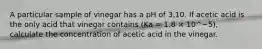 A particular sample of vinegar has a pH of 3.10. If acetic acid is the only acid that vinegar contains (Ka = 1.8 × 10^−5), calculate the concentration of acetic acid in the vinegar.