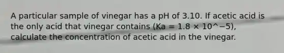 A particular sample of vinegar has a pH of 3.10. If acetic acid is the only acid that vinegar contains (Ka = 1.8 × 10^−5), calculate the concentration of acetic acid in the vinegar.