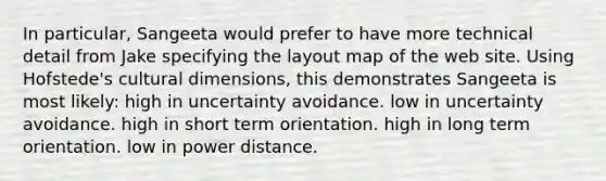 In particular, Sangeeta would prefer to have more technical detail from Jake specifying the layout map of the web site. Using Hofstede's cultural dimensions, this demonstrates Sangeeta is most likely: high in uncertainty avoidance. low in uncertainty avoidance. high in short term orientation. high in long term orientation. low in power distance.