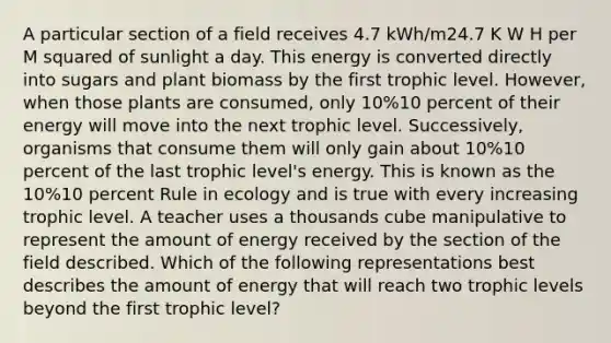 A particular section of a field receives 4.7 kWh/m24.7 K W H per M squared of sunlight a day. This energy is converted directly into sugars and plant biomass by the first trophic level. However, when those plants are consumed, only 10%10 percent of their energy will move into the next trophic level. Successively, organisms that consume them will only gain about 10%10 percent of the last trophic level's energy. This is known as the 10%10 percent Rule in ecology and is true with every increasing trophic level. A teacher uses a thousands cube manipulative to represent the amount of energy received by the section of the field described. Which of the following representations best describes the amount of energy that will reach two trophic levels beyond the first trophic level?