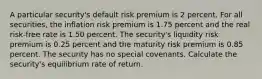 A particular security's default risk premium is 2 percent. For all securities, the inflation risk premium is 1.75 percent and the real risk-free rate is 1.50 percent. The security's liquidity risk premium is 0.25 percent and the maturity risk premium is 0.85 percent. The security has no special covenants. Calculate the security's equilibrium rate of return.