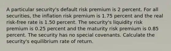 A particular security's default risk premium is 2 percent. For all securities, the inflation risk premium is 1.75 percent and the real risk-free rate is 1.50 percent. The security's liquidity risk premium is 0.25 percent and the maturity risk premium is 0.85 percent. The security has no special covenants. Calculate the security's equilibrium rate of return.