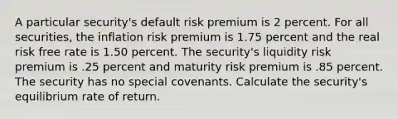 A particular security's default risk premium is 2 percent. For all securities, the inflation risk premium is 1.75 percent and the real risk free rate is 1.50 percent. The security's liquidity risk premium is .25 percent and maturity risk premium is .85 percent. The security has no special covenants. Calculate the security's equilibrium rate of return.