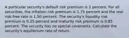 A particular security's default risk premium is 2 percent. For all securities, the inflation risk premium is 1.75 percent and the real risk-free rate is 1.50 percent. The security's liquidity risk premium is 0.25 percent and maturity risk premium is 0.85 percent. The security has no special covenants. Calculate the security's equilibrium rate of return.