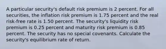 A particular security's default risk premium is 2 percent. For all securities, the inflation risk premium is 1.75 percent and the real risk-free rate is 1.50 percent. The security's liquidity risk premium is 0.25 percent and maturity risk premium is 0.85 percent. The security has no special covenants. Calculate the security's equilibrium rate of return.