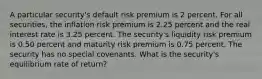 A particular security's default risk premium is 2 percent. For all securities, the inflation risk premium is 2.25 percent and the real interest rate is 3.25 percent. The security's liquidity risk premium is 0.50 percent and maturity risk premium is 0.75 percent. The security has no special covenants. What is the security's equilibrium rate of return?