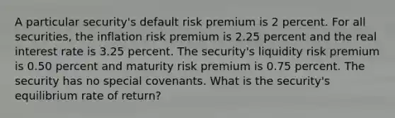 A particular security's default risk premium is 2 percent. For all securities, the inflation risk premium is 2.25 percent and the real interest rate is 3.25 percent. The security's liquidity risk premium is 0.50 percent and maturity risk premium is 0.75 percent. The security has no special covenants. What is the security's equilibrium rate of return?