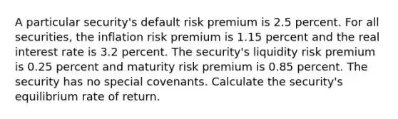 A particular security's default risk premium is 2.5 percent. For all securities, the inflation risk premium is 1.15 percent and the real interest rate is 3.2 percent. The security's liquidity risk premium is 0.25 percent and maturity risk premium is 0.85 percent. The security has no special covenants. Calculate the security's equilibrium rate of return.