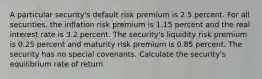 A particular security's default risk premium is 2.5 percent. For all securities, the inflation risk premium is 1.15 percent and the real interest rate is 3.2 percent. The security's liquidity risk premium is 0.25 percent and maturity risk premium is 0.85 percent. The security has no special covenants. Calculate the security's equilibrium rate of return