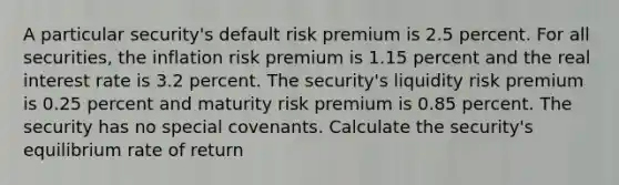 A particular security's default risk premium is 2.5 percent. For all securities, the inflation risk premium is 1.15 percent and the real interest rate is 3.2 percent. The security's liquidity risk premium is 0.25 percent and maturity risk premium is 0.85 percent. The security has no special covenants. Calculate the security's equilibrium rate of return