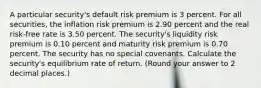 A particular security's default risk premium is 3 percent. For all securities, the inflation risk premium is 2.90 percent and the real risk-free rate is 3.50 percent. The security's liquidity risk premium is 0.10 percent and maturity risk premium is 0.70 percent. The security has no special covenants. Calculate the security's equilibrium rate of return. (Round your answer to 2 decimal places.)