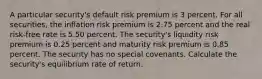 A particular security's default risk premium is 3 percent. For all securities, the inflation risk premium is 2.75 percent and the real risk-free rate is 5.50 percent. The security's liquidity risk premium is 0.25 percent and maturity risk premium is 0.85 percent. The security has no special covenants. Calculate the security's equilibrium rate of return.