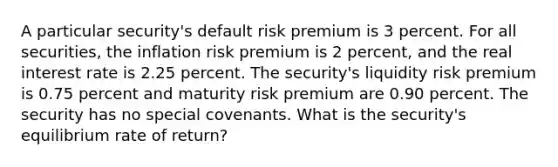 A particular security's default risk premium is 3 percent. For all securities, the inflation risk premium is 2 percent, and the real interest rate is 2.25 percent. The security's liquidity risk premium is 0.75 percent and maturity risk premium are 0.90 percent. The security has no special covenants. What is the security's equilibrium rate of return?