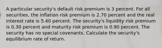 A particular security's default risk premium is 3 percent. For all securities, the inflation risk premium is 2.70 percent and the real interest rate is 5.40 percent. The security's liquidity risk premium is 0.30 percent and maturity risk premium is 0.90 percent. The security has no special covenants. Calculate the security's equilibrium rate of return.