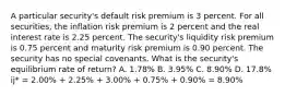 A particular security's default risk premium is 3 percent. For all securities, the inflation risk premium is 2 percent and the real interest rate is 2.25 percent. The security's liquidity risk premium is 0.75 percent and maturity risk premium is 0.90 percent. The security has no special covenants. What is the security's equilibrium rate of return? A. 1.78% B. 3.95% C. 8.90% D. 17.8% ij* = 2.00% + 2.25% + 3.00% + 0.75% + 0.90% = 8.90%