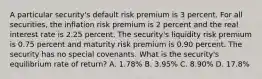 A particular security's default risk premium is 3 percent. For all securities, the inflation risk premium is 2 percent and the real interest rate is 2.25 percent. The security's liquidity risk premium is 0.75 percent and maturity risk premium is 0.90 percent. The security has no special covenants. What is the security's equilibrium rate of return? A. 1.78% B. 3.95% C. 8.90% D. 17.8%