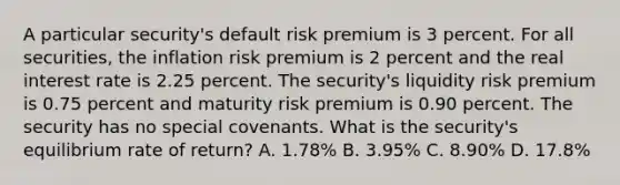 A particular security's default risk premium is 3 percent. For all securities, the inflation risk premium is 2 percent and the real interest rate is 2.25 percent. The security's liquidity risk premium is 0.75 percent and maturity risk premium is 0.90 percent. The security has no special covenants. What is the security's equilibrium rate of return? A. 1.78% B. 3.95% C. 8.90% D. 17.8%