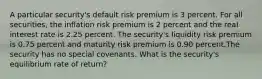 A particular security's default risk premium is 3 percent. For all securities, the inflation risk premium is 2 percent and the real interest rate is 2.25 percent. The security's liquidity risk premium is 0.75 percent and maturity risk premium is 0.90 percent.The security has no special covenants. What is the security's equilibrium rate of return?