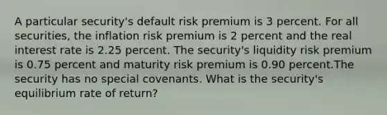 A particular security's default risk premium is 3 percent. For all securities, the inflation risk premium is 2 percent and the real interest rate is 2.25 percent. The security's liquidity risk premium is 0.75 percent and maturity risk premium is 0.90 percent.The security has no special covenants. What is the security's equilibrium rate of return?