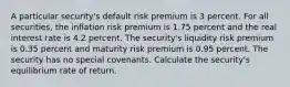 A particular security's default risk premium is 3 percent. For all securities, the inflation risk premium is 1.75 percent and the real interest rate is 4.2 percent. The security's liquidity risk premium is 0.35 percent and maturity risk premium is 0.95 percent. The security has no special covenants. Calculate the security's equilibrium rate of return.