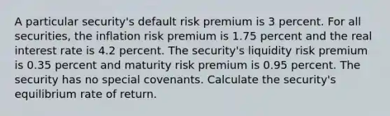 A particular security's default risk premium is 3 percent. For all securities, the inflation risk premium is 1.75 percent and the real interest rate is 4.2 percent. The security's liquidity risk premium is 0.35 percent and maturity risk premium is 0.95 percent. The security has no special covenants. Calculate the security's equilibrium rate of return.