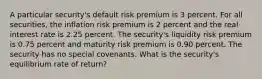 A particular security's default risk premium is 3 percent. For all securities, the inflation risk premium is 2 percent and the real interest rate is 2.25 percent. The security's liquidity risk premium is 0.75 percent and maturity risk premium is 0.90 percent. The security has no special covenants. What is the security's equilibrium rate of return?