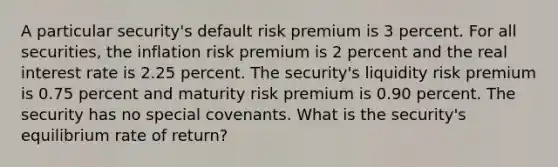 A particular security's default risk premium is 3 percent. For all securities, the inflation risk premium is 2 percent and the real interest rate is 2.25 percent. The security's liquidity risk premium is 0.75 percent and maturity risk premium is 0.90 percent. The security has no special covenants. What is the security's equilibrium rate of return?