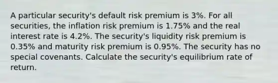 A particular security's default risk premium is 3%. For all securities, the inflation risk premium is 1.75% and the real interest rate is 4.2%. The security's liquidity risk premium is 0.35% and maturity risk premium is 0.95%. The security has no special covenants. Calculate the security's equilibrium rate of return.