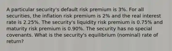 A particular security's default risk premium is 3%. For all securities, the inflation risk premium is 2% and the real interest rate is 2.25%. The security's liquidity risk premium is 0.75% and maturity risk premium is 0.90%. The security has no special covenants. What is the security's equilibrium (nominal) rate of return?