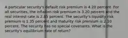 A particular security's default risk premium is 4.20 percent. For all securities, the inflation risk premium is 3.20 percent and the real interest rate is 2.85 percent. The security's liquidity risk premium is 1.35 percent and maturity risk premium is 2.10 percent. The security has no special covenants. What is the security's equilibrium rate of return?