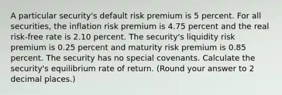 A particular security's default risk premium is 5 percent. For all securities, the inflation risk premium is 4.75 percent and the real risk-free rate is 2.10 percent. The security's liquidity risk premium is 0.25 percent and maturity risk premium is 0.85 percent. The security has no special covenants. Calculate the security's equilibrium rate of return. (Round your answer to 2 decimal places.)