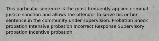 This particular sentence is the most frequently applied criminal justice sanction and allows the offender to serve his or her sentence in the community under supervision. Probation Shock probation Intensive probation Incorrect Response Supervisory probation Incentive probation