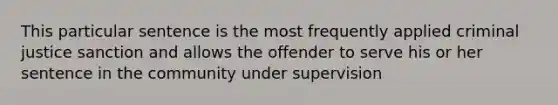 This particular sentence is the most frequently applied criminal justice sanction and allows the offender to serve his or her sentence in the community under supervision