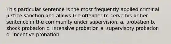 This particular sentence is the most frequently applied criminal justice sanction and allows the offender to serve his or her sentence in the community under supervision. a. probation b. shock probation c. intensive probation e. supervisory probation d. incentive probation