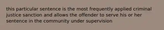 this particular sentence is the most frequently applied criminal justice sanction and allows the offender to serve his or her sentence in the community under supervision