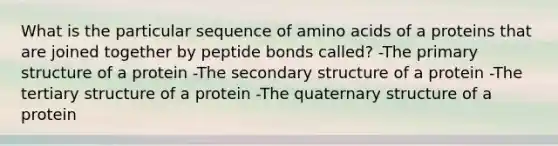 What is the particular sequence of amino acids of a proteins that are joined together by peptide bonds called? -The primary structure of a protein -The secondary structure of a protein -The tertiary structure of a protein -The quaternary structure of a protein