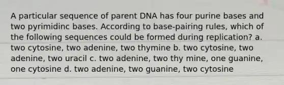 A particular sequence of parent DNA has four purine bases and two pyrimidinc bases. According to base-pairing rules, which of the following sequences could be formed during replication? a. two cytosine, two adenine, two thymine b. two cytosine, two adenine, two uracil c. two adenine, two thy mine, one guanine, one cytosine d. two adenine, two guanine, two cytosine