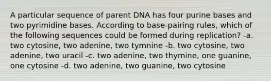 A particular sequence of parent DNA has four purine bases and two pyrimidine bases. According to base-pairing rules, which of the following sequences could be formed during replication? -a. two cytosine, two adenine, two tymnine -b. two cytosine, two adenine, two uracil -c. two adenine, two thymine, one guanine, one cytosine -d. two adenine, two guanine, two cytosine